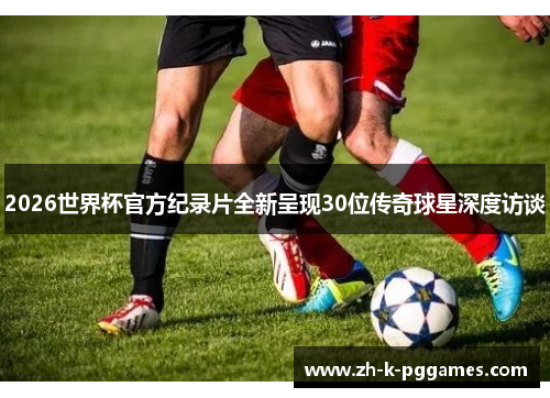 2026世界杯官方纪录片全新呈现30位传奇球星深度访谈